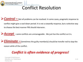 Conflict Resolution
Control – Not all problems can be resolved. In some cases, pragmatic response to
conflict might give a cool down period. It is not a cowardly response, but a selective way
to choose the best manner PM should intervene .

Accept – some conflicts are unmanageable . We just live the conflict as it is.
Eliminate – Sometimes the guilty member(s) should be transfer red to stop the
reason while of the conflict.

Conflict is often evidence of progress!
Copyright © 2010 Pearson
Education, Inc. Publishing as
Prentice Hall

6-31

 