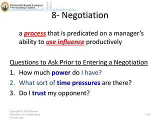 8- Negotiation
a process that is predicated on a manager’s
ability to use influence productively
Questions to Ask Prior to Entering a Negotiation
1. How much power do I have?
2. What sort of time pressures are there?
3. Do I trust my opponent?
Copyright © 2010 Pearson
Education, Inc. Publishing as
Prentice Hall

6-32

 