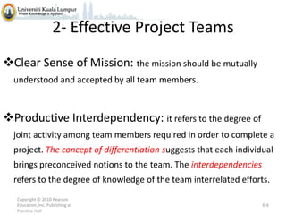 2- Effective Project Teams
Clear Sense of Mission: the mission should be mutually
understood and accepted by all team members.

Productive Interdependency: it refers to the degree of
joint activity among team members required in order to complete a
project. The concept of differentiation suggests that each individual

brings preconceived notions to the team. The interdependencies
refers to the degree of knowledge of the team interrelated efforts.
Copyright © 2010 Pearson
Education, Inc. Publishing as
Prentice Hall

6-6

 