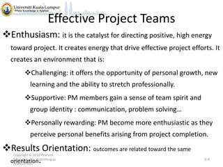 Effective Project Teams
Enthusiasm: it is the catalyst for directing positive, high energy
toward project. It creates energy that drive effective project efforts. It
creates an environment that is:
Challenging: it offers the opportunity of personal growth, new
learning and the ability to stretch professionally.
Supportive: PM members gain a sense of team spirit and
group identity : communication, problem solving…
Personally rewarding: PM become more enthusiastic as they

perceive personal benefits arising from project completion.

Results Orientation: outcomes are related toward the same
orientation.
Copyright © 2010 Pearson
Education, Inc. Publishing as
Prentice Hall

6-8

 