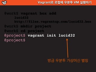 Vagrant로 로컬에 우분투 VM 실행하기


@work$ vagrant box add
    lucid32
    http://files.vagrantup.com/lucid32.box
@work$ mkdir project
@work$ cd project
@project$ vagrant init lucid32
@project$




                    방금 우분투 가상머신 별칭
 
