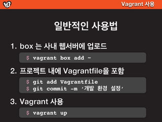 Vagrant 사용



           일반적인 사용법
1. box 는 사내 웹서버에 업로드
   $ vagrant box add ~

2. 프로젝트 내에 Vagrantfile을 포함
   $ git add Vagrantfile
   $ git commit -m ‘개발 환경 설정’

3. Vagrant 사용
   $ vagrant up
 