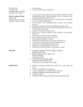 Haverhill, MA
Part time Cook
September 2001- June 2003
November 2011-Present
 Food preparation
 Training and mentoring new employees.
Berklee College of Music
Boston, MA
Film Scoring Lab Assistant
September 1998- June 2001
 Assisted students with equipment/software operation. Taught the students
troubleshooting skills to identify possible sources of malfunction and
better understand all concepts involved.
 Provided technical support for classes and helps maintain the equipment
and software within the department.
 Assist students with hardware/software operation and curricular
concepts.
 Ensured that hardware/software works properly at each lab station.
 Remained knowledgeable with all newly installed hardware/software and
its role within the curriculum.
 Administer the facilities during lab hours.
 Kept records of student attendance, policy infractions, and equipment
inventory.
 Ensure security of the equipment and facilities.
 Provide technical support to faculty for classes.
 Setup additional equipment for classes.
 Scheduled and monitored lab and recording studio time slots.
 Typed various teaching material as requested by professors.
 Assisted with special department/division events.
 Participate in coordinated projects with faculty.
 Made copies of music and videos as requested by students.
Education  Semmelweis Medical University, Budapest, Hungary
September 1994-1996
 Berklee College of Music, Boston, MA
January 1997-2001
Film Scoring Major
 Northern Essex Community College
September 2003-December 2003
Took classes in Psychology and Sociology.
Qualifications  Proficient in Microsoft Office Suit, SAP, Cisco, Lotus Notes and
more.
 10 years of experience as a supervisor.
 2 years of experience as an Administrative Assistant.
 Excellent multitasking and organizational skills.
 Attention to detail.
 Excellent verbal, written and interpersonal communication skills.
 