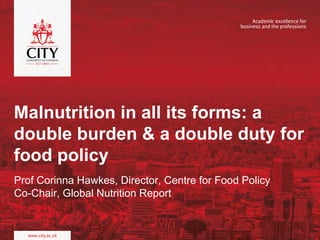 Malnutrition in all its forms: a
double burden & a double duty for
food policy
Prof Corinna Hawkes, Director, Centre for Food Policy
Co-Chair, Global Nutrition Report
 