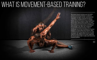 What is movement-based training?
Movement-based training uses the body’s
natural movement patterns to improve
functional strength, aerobic and anaerobic
capability. It’s about training the body in
a way that’s complementary to its design.
While exercise in isolation helps build those
all-for-show, beach body muscles, it’s been
proven that movement-based training is far
more effective at improving overall fitness
and strength. The other key component
to movement-based training is that it
challenges you in the three planes of motion
leading to a more balanced workout. Most
traditional exercise programs focus on only
one plane, the sagittal plane (front to back),
while the other planes are sorely neglected:
the frontal plane (side to side) and transverse
(rotation) planes.
[-]
 