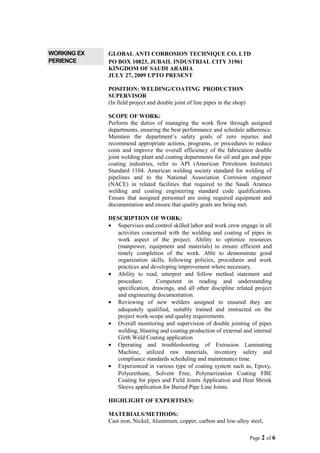 WORKING EX
PERIENCE
GLOBAL ANTI CORROSION TECHNIQUE CO. LTD
PO BOX 10823, JUBAIL INDUSTRIAL CITY 31961
KINGDOM OF SAUDI ARABIA
JULY 27, 2009 UPTO PRESENT
POSITION: WELDING/COATING PRODUCTION
SUPERVISOR
(In field project and double joint of line pipes in the shop)
SCOPE OF WORK:
Perform the duties of managing the work flow through assigned
departments, ensuring the best performance and schedule adherence.
Maintain the department’s safety goals of zero injuries and
recommend appropriate actions, programs, or procedures to reduce
costs and improve the overall efficiency of the fabrication double
joint welding plant and coating departments for oil and gas and pipe
coating industries, refer to API (American Petroleum Institute)
Standard 1104. American welding society standard for welding of
pipelines and to the National Association Corrosion engineer
(NACE) in related facilities that required to the Saudi Aramco
welding and coating engineering standard code qualifications.
Ensure that assigned personnel are using required equipment and
documentation and ensure that quality goals are being met.
DESCRIPTION OF WORK:
• Supervises and control skilled labor and work crew engage in all
activities concerned with the welding and coating of pipes in
work aspect of the project. Ability to optimize resources
(manpower, equipment and materials) to ensure efficient and
timely completion of the work. Able to demonstrate good
organization skills, following policies, procedures and work
practices and developing improvement where necessary.
• Ability to read, interpret and follow method statement and
procedure. Competent in reading and understanding
specification, drawings, and all other discipline related project
and engineering documentation.
• Reviewing of new welders assigned to ensured they are
adequately qualified, suitably trained and instructed on the
project work-scope and quality requirements.
• Overall monitoring and supervision of double jointing of pipes
welding, blasting and coating production of external and internal
Girth Weld Coating application
• Operating and troubleshooting of Extrusion Laminating
Machine, utilized raw materials, inventory safety and
compliance standards scheduling and maintenance time.
• Experienced in various type of coating system such as, Epoxy,
Polyurethane, Solvent Free, Polymerization Coating FBE
Coating for pipes and Field Joints Application and Heat Shrink
Sleeve application for Buried Pipe Line Joints.
HIGHLIGHT OF EXPERTISES:
MATERIALS/METHODS:
Cast iron, Nickel, Aluminum, copper, carbon and low-alloy steel,
Page 2 of 6
 