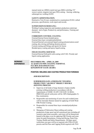 manual metal arc (MMA) metal inert gas (MIG) with Bug “O”
weaver system, tungsten inert gas (TIG) cutting – brazing, soldering,
submerged arc welding (SAW)
SAFETY/ADMINSTRATION:
Destructive Test (X-ray), nondestructive examination (N.D.E.) allied
processes, specifications, work report and records.
SUPERVISION/SCHEDULING:
Welding Coating inspection and standard, production control per
diameter inch of pipe, Productivity and performance, Training and
monitoring
CORROSION CONTROL COATING:
External/Internal fusion bonded epoxy
External three layer extruded polyethylene
External/Internal conventional liquid coating polymerization-cured
coating, plus mixing and baking duration process
Custom coating and fittings and spools for fusion
Bonded epoxy coating and epoxy liquid coating
FIELD COATING SERVICES
External/Internal field girth weld coating with F.B.E. Powder and
liquid coating application.
WORKING
EXPERIENCE
DECEMBER 1996 – APRIL 24, 2009
AL-QAHTANI PIPE COATING TERMINAL
P.O. BOX 20 DAMMAM 31411
KINGDOM OF SAUDI ARABIA
POSITION: WELDING AND COATING PRODUCTION FOREMAN
JOB DESCRIPTION
SUBMERGED (SAW) ATHOMATIC WELDING
PRODUCTION “ARAMCO” PROJECT DOUBLE
JOINTING PROCESS
• Supervise of all kinds of large diameter of pipes double
jointing welding production in accordance with the
requirements of ASME 1X/API 1104 SAW 1G ROLL
PROCESS and all weld joints will be 100% Radiographic X-
Ray examination.
• Responsible and monitoring of crews for each welded joints
will be internally blasted, heated for applying of Girth Weld
FBE Powder Coating.
• Responsible for external three layer extruded polyethylene
coating.
• Managing of Fabrication Shop welding and coating
production of pipe spool and all customized item including all
isometric pipe joints assembly, each item will be blasted and
heated in the pipes oven for applying FBE Powder and some
items for paint formulation, Curing and Drying, Paint Film,
Testing, Health and Safety Requirements. All pipes spool
weld joints root pass will be as required with (TIG) GTAW
process and Hot Pass and Capping Weld required with 7018
Page 3 of 6
 