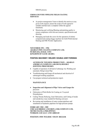 SMAW process.
CROSS COUNTRY PIPELINE FIELD COATING
SERVICES
• As project management Team to identify the motives to any
given work request, ensure the scope of work agreed if
suitable and that task is complete within the agreed
timeframe.
• Monitoring and verifying Blasting and painting quality to
ensure compliance with relevant contract, specifications and
drawing.
• Managing and leads the crews for the operation of robotic
computerized coating buggy machine for Girth Weld internal
blasting and FBE Powder Application.
NOVEMBER 1991 – 1996
ARABIAN PIPE COATING COMPANY LTD.
PO BOX 834, JUBAIL 31951
KINGDOM OF SAUDI ARABIA
POSITION: MACHINIST / WELDER / DOUBLE JOINT FOREMAN
AUTOMATIC WELDING PRODUCTION – ARABIAN
AMERICAN COMPANY (ARAMCO) DOUBLE
JOINTING PROCEDURES
• Capable of operation of all kind of submerge Arc Welding and
automatic fitting Linear Pipe
• Troubleshooting and Gauge all mechanical and electrical of
submerged welding equipment.
• Can prepare technical and production report.
MAINTENANCE
• Inspection and Alignment of Pipe Valves and Gauges for
precision
• Fabrication of Pitch Roller for Coating on 3 Layered
Polyethylenes.
• Cutting Thread, Refacing, Gear Fabrication, and Cutting of inside
and outside key ways needed for blasting conveyor.
• Re-routing and installation of water coolant pipelines and
installation of hydraulic pipelines for high pressure pumps.
FEBRUARY 1983 - 1989
CHICAGO BRIDGE AND IRON. (CBI) COMPANY LTD.
METRO MANILA PHILIPPINES
WORKED: LOCALLY AND ABROAD
POSITION: PIPE WELDER / SMAW /RIGGER
Page 4 of 6
 