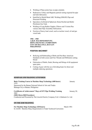 • Welding of Pipes joints base on pipe schedule.
• Radioactive X-Ray and Magnetic particle testing required for pipe
and tank fabrication.
• Qualified in Shield Metal ARC Welding (SMAW) Pipe and
Structural Welding
• Specialize of all kind of Spherical, Dome Roofed and Bullet
Petroleum Gas Tank.
• Welding of Long Radius Nipples, Elbows and T-Joints Plus
various other Pipe Assembly Fabrications.
• Erection of heavy load vessel, such as nuclear vessel, oil and gas
vessel tank.
1981 – 1983
A.B.M. MACHINESHOP INC.
DOÑA FRANCISCA SUBDVISION
CITY OF BALANGA, BATAAN
PHILIPPINES
POSITION: MACHINIST
• Refacing and Rethreading of Bolts and Nut Base American
Standard on both course and Fine Threads and Millimeter cutting
thread
• Fabrication of Shafts, Studs, Bossing and fittings of all equipment
spare parts.
• Cutting of gear with the use of dividing head, for direct and
multiple indexing operations
SEMINAR AND TRAINING ATTENDED:
Basic Training Course in Machine Shop Technology (600 hours) January
1979
Sponsored by the Bataan National School of Arts and Trades
Balanga City or Bataan, Philippines
Certificates of Achievement 7 Days of STT Pipe Welding Training January 20,
2002
(MIG Down Hill Procedure)
Conducted and Presented by The Lincoln Electric Company S & A Abahsain Co. Ltd.
ON THE JOB TRAINING:
For Machine Shop Technology (320 hours) March 1981
In A.B.M. Machine Shop, Requirements in Trade Technical Curriculum
Page 5 of 6
 