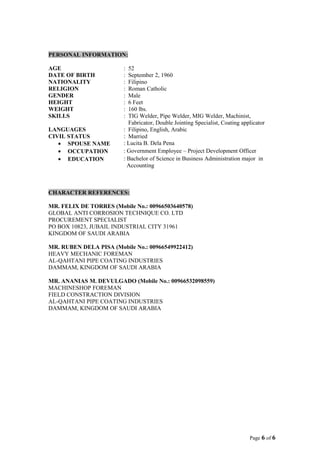 PERSONAL INFORMATION:
AGE : 52
DATE OF BIRTH : September 2, 1960
NATIONALITY : Filipino
RELIGION : Roman Catholic
GENDER : Male
HEIGHT : 6 Feet
WEIGHT : 160 lbs.
SKILLS : TIG Welder, Pipe Welder, MIG Welder, Machinist,
Fabricator, Double Jointing Specialist, Coating applicator
LANGUAGES : Filipino, English, Arabic
CIVIL STATUS : Married
• SPOUSE NAME : Lucita B. Dela Pena
• OCCUPATION : Government Employee – Project Development Officer
• EDUCATION : Bachelor of Science in Business Administration major in
Accounting
CHARACTER REFERENCES:
MR. FELIX DE TORRES (Mobile No.: 00966503640578)
GLOBAL ANTI CORROSION TECHNIQUE CO. LTD
PROCUREMENT SPECIALIST
PO BOX 10823, JUBAIL INDUSTRIAL CITY 31961
KINGDOM OF SAUDI ARABIA
MR. RUBEN DELA PISA (Mobile No.: 00966549922412)
HEAVY MECHANIC FOREMAN
AL-QAHTANI PIPE COATING INDUSTRIES
DAMMAM, KINGDOM OF SAUDI ARABIA
MR. ANANIAS M. DEVULGADO (Mobile No.: 00966532098559)
MACHINESHOP FOREMAN
FIELD CONSTRACTION DIVISION
AL-QAHTANI PIPE COATING INDUSTRIES
DAMMAM, KINGDOM OF SAUDI ARABIA
Page 6 of 6
 