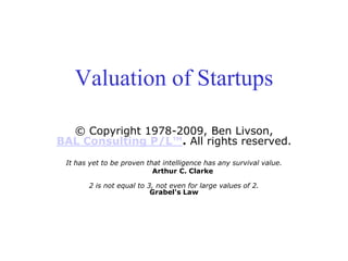 Valuation of Startups
© Copyright 1978-2009, Ben Livson,
BAL Consulting P/L™. All rights reserved.
It has yet to be proven that intelligence has any survival value.
Arthur C. Clarke
2 is not equal to 3, not even for large values of 2.
Grabel's Law
 