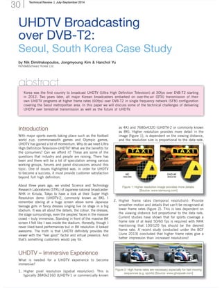 Technical Review | July-September 2014
30
UHDTV Broadcasting
over DVB-T2:
Seoul, South Korea Case Study
by Nik Dimitrakopoulos, Jongmyoung Kim & Hanchol Yu
Rohde&Schwarz Korea Ltd.
abstract
Korea was the ﬁrst country to broadcast UHDTV (Ultra High Deﬁnition Television) at 30fps over DVB-T2 starting
in 2012. Two years later, all major Korean broadcasters embarked on over-the-air (OTA) transmission of their
own UHDTV programs at higher frame rates (60fps) over DVB-T2 in single frequency network (SFN) conﬁguration
covering the Seoul metropolitan area. In this paper we will discuss some of the technical challenges of delivering
UHDTV over terrestrial transmission as well as the future of UHDTV.
Introduction
With major sports events taking place such as the football
world cup, commonwealth games and Olympic games,
UHDTV has gained a lot of momentum. Why do we need Ultra
High Deﬁnition Television-UHDTV? What are the beneﬁts for
the consumers? Can we afford it? These are some of the
questions that industry and people are raising. There has
been and there will be a lot of speculation among various
working groups, forums and panel discussions around this
topic. One of issues highlighted was, in order for UHDTV
to become a success, it must provide customer satisfaction
beyond full high deﬁnition.
About three years ago, we visited Science and Technology
Research Laboratories (STRL) of Japanese national broadcaster-
NHK in Kinuta, Tokyo to have a look at their Super High
Resolution demo (UHDTV-2, commonly known as 8K). I
remember staring at a huge screen above some Japanese
teenage girls in fancy dresses singing live on stage in a big
stadium. It was all about the details, the colour, the dresses,
the stage surroundings, even the peoples’ faces in the massive
crowd – truly immersive. Standing in front of the massive 8K
screen I felt like I was inside the stadium. Honestly, though I
never liked band performances but in 8K resolution it looked
awesome. The truth is that UHDTV deﬁnitely provides the
viewer with the “feel good” factor and virtual presence. And
that’s something customers would pay for.
UHDTV – Immersive Experience
What is needed for a UHDTV experience to become
immersive?
1. Higher pixel resolution (spatial resolution): This is
typically 3840x2160 (UHDTV-1 or commercially known
as 4K) and 7680x4320 (UHDTV-2 or commonly known
as 8K). Higher resolution provides more detail in the
image (ﬁgure 1), is dependent on the viewing distance,
and the resolution size is proportional to the data rate.
Figure 1: Higher resolution image provides more details.
[Source: www.samsung.com]
Figure 2: High frame rates are necessary especially for fast moving
sequences (e.g. sports) [Source: www.gtxspeak.com]
2. Higher frame rates (temporal resolution): Provide
smoother motion and details that can’t be recognised at
lower frame rates (ﬁgure 2). This is less dependent on
the viewing distance but proportional to the data rate.
Current studies have shown that for sports coverage a
frame rate of at least 50/60 fps is required with NHK
mentioning that 100/120 fps should be the desired
frame rate. A recent study conducted under the BCF
(June 2013) concluded that higher frame rates give a
better impression than increased resolutions!
 