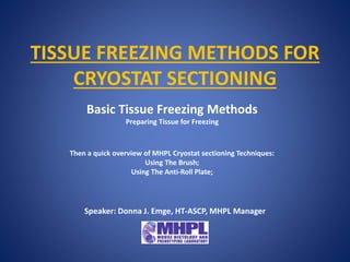 TISSUE FREEZING METHODS FOR
CRYOSTAT SECTIONING
Basic Tissue Freezing Methods
Preparing Tissue for Freezing
Then a quick overview of MHPL Cryostat sectioning Techniques:
Using The Brush;
Using The Anti-Roll Plate;
Speaker: Donna J. Emge, HT-ASCP, MHPL Manager
 