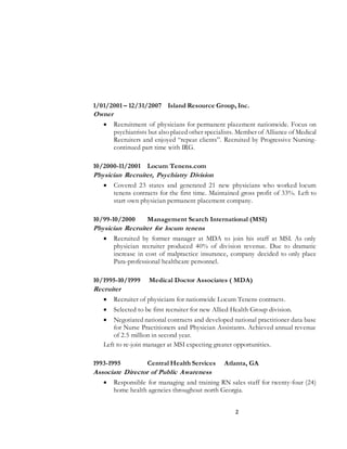 1/01/2001 – 12/31/2007 Island Resource Group, Inc. 
Owner 
 Recruitment of physicians for permanent placement nationwide. Focus on 
psychiatrists but also placed other specialists. Member of Alliance of Medical 
Recruiters and enjoyed “repeat clients”. Recruited by Progressive Nursing-continued 
2 
part time with IRG. 
10/2000-11/2001 Locum Tenens.com 
Physician Recruiter, Psychiatry Division 
 Covered 23 states and generated 21 new physicians who worked locum 
tenens contracts for the first time. Maintained gross profit of 33%. Left to 
start own physician permanent placement company. 
10/99-10/2000 Management Search International (MSI) 
Physician Recruiter for locum tenens 
 Recruited by former manager at MDA to join his staff at MSI. As only 
physician recruiter produced 40% of division revenue. Due to dramatic 
increase in cost of malpractice insurance, company decided to only place 
Para-professional healthcare personnel. 
10/1995-10/1999 Medical Doctor Associates ( MDA) 
Recruiter 
 Recruiter of physicians for nationwide Locum Tenens contracts. 
 Selected to be first recruiter for new Allied Health Group division. 
 Negotiated national contracts and developed national practitioner data base 
for Nurse Practitioners and Physician Assistants. Achieved annual revenue 
of 2.5 million in second year. 
Left to re-join manager at MSI expecting greater opportunities. 
1993-1995 Central Health Services Atlanta, GA 
Associate Director of Public Awareness 
 Responsible for managing and training RN sales staff for twenty-four (24) 
home health agencies throughout north Georgia. 
 