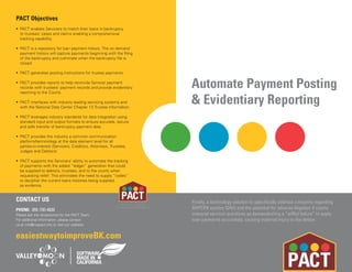 Automate Payment Posting
& Evidentiary Reporting
Finally, a technology solution to specifically address concerns regarding
BAPCPA section 524(i) and the potential for adverse litigation if courts
interpret servicer practices as demonstrating a “willful failure” to apply
loan payments accurately, causing material injury to the debtor.
PACT Objectives
• PACT enables Servicers to match their loans in bankruptcy
to trustees’ cases and claims enabling a comprehensive
tracking capability.
• PACT is a repository for loan payment history. The on demand
payment history will capture payments beginning with the filing
of the bankruptcy and culminate when the bankruptcy file is
closed.
• PACT generates posting instructions for trustee payments.
• PACT provides reports to help reconcile Servicer payment
records with trustees’ payment records and provide evidentiary
reporting to the Courts.
• PACT interfaces with industry leading servicing systems and
with the National Data Center Chapter 13 Trustee information.
• PACT leverages industry standards for data integration using
standard input and output formats to ensure accurate, secure
and safe transfer of bankruptcy payment data.
• PACT provides the industry a common communication
platform/terminology at the data element level for all
parties-in-interest (Servicers, Creditors, Attorneys, Trustees,
Judges and Debtors)
• PACT supports the Servicers’ ability to automate the tracking
of payments with the added “ledger” generation that could
be supplied to debtors, trustees, and to the courts when
requesting relief. This eliminates the need to supply “codes”
to decipher the current loans histories being supplied
as evidence.
CONTACT US
PHONE: 855-730-4830
Please ask the receptionist for the PACT Team.
For additional information, please contact
us at info@mypact.info or visit our website.
Patent No. 7,856,385
Provisional Patents Pending
easiestwaytoimproveBK.com
 