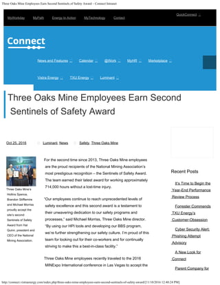 Three Oaks Mine Employees Earn Second Sentinels of Safety Award – Connect Intranet
http://connect.vistraenergy.com/index.php/three-oaks-mine-employees-earn-second-sentinels-of-safety-award/[11/10/2016 12:40:24 PM]
Oct 25, 2016 Luminant, News Safety, Three Oaks Mine
It’s Time to Begin the
Year-End Performance
Review Process
Forrester Commends
TXU Energy’s
Customer-Obsession
Cyber Security Alert:
Phishing Attempt
Advisory
A New Look for
Connect
Parent Company for
 
Three Oaks Mine’s
Hollins Spence,
Brandon Stifflemire
and Michael Morriss
proudly accept the
site’s second
Sentinels of Safety
Award from Hal
Quinn, president and
CEO of the National
Mining Association.
For the second time since 2013, Three Oaks Mine employees
are the proud recipients of the National Mining Association’s
most prestigious recognition – the Sentinels of Safety Award.
The team earned their latest award for working approximately
714,000 hours without a lost-time injury.
“Our employees continue to reach unprecedented levels of
safety excellence and this second award is a testament to
their unwavering dedication to our safety programs and
processes,” said Michael Morriss, Three Oaks Mine director.
“By using our HPI tools and developing our BBS program,
we’re further strengthening our safety culture. I’m proud of this
team for looking out for their co-workers and for continually
striving to make this a best-in-class facility.”
Three Oaks Mine employees recently traveled to the 2016
MINExpo International conference in Las Vegas to accept the
Recent Posts
Three Oaks Mine Employees Earn Second
Sentinels of Safety Award
MyWorkday MyPath Energy In Action MyTechnology Contact
QuickConnect 
News and Features Calendar @Work MyHR Marketplace
Vistra Energy TXU Energy Luminant
    
  
Search …
 