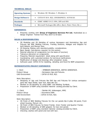 TECHNICAL SKILLS:
Operating Systems  Windows XP, Windows 7, Windows 8.
Design Software's  CATIA V5 R19, R22, UNIGRAPHICS, AUTOCAD.
Standards  GD&T ASME Y14.5 1994, DIN and ISO.
Packages  Microsoft Packages (Ms-office, Excel, Power Point, Etc..)
EXPERIENCE:
 Presently working with Group of Engineers Services Pvt Ltd, Hyderabad as a
Design Engineer Trainee from May-2014 to till date
.
ROLES & RESPONSIBILITIES:
 3D Modeling and 2D Detailing of various Aerospace and Automotive Jigs and
Fixtures like BIW Welding Fixtures, Framing Stations, Ablages and Grippers for
both Robotic and Manual lines.
 2D Drawing Making with manufacturability considerations
 Basic Design Calculations required for the system
 Material selection of components (on the basis of function)
 Tolerance allocation on components.
 Preparing Material requirement sheet along with specification
 Coordinating with customer/vendors for technical clarifications
 Modification of design and drawings after simulation study.
 Software used- CATIA V5 for modeling, detailing and Excel for BOM preparation.
REPRESENTATIVE PROJECT EXPERIENCE
1. Client : EMBRAER AEROSPACE, ARITEX AEROSPACE.
Product Group : Aerospace Jigs and Fixtures.
CAD Environment : CATIA V5 R19, R22.
Work Description:
 Designing of Jigs and Fixtures like Drill Jigs and Fixtures for various aerospace
parts like Heat Shield, Spar Sub ,Main Box etc
 Worked on 2D-detailing by using GD&T and Welding Symbols.
 Preparation of BOM using standard material catalog provided by Client.
2. Client : Daimler AG, Volkswagen, AMG.
Product Group : Automotive BIW.
CAD Environment : CATIA V5 R19, R22.
Work Description:
 3D Finish of BIW Welding Fixtures for the car panels like A pillar, Sill panel, Front
wheel housing, Plenum etc.
 3D Finish of GEO Fixtures for Outer Framer, Inner Framer and Quarter Framer.
 Worked on 2D-detailing of GEO grippers for rear end panels
 Preparation of BOM using standard material catalog provided by Client.
 Checking clashes with panel and tool with Gun.
 