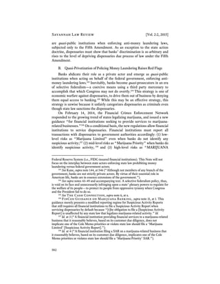 Savannah Law Review [Vol. 2:2, 2015]
502
are quasi-public institutions when enforcing anti-money laundering laws,
subjected only to the Fifth Amendment. As an exception to the state action
doctrine, dispensaries must show that banks’ discrimination is so arbitrary and
rises to the level of depriving dispensaries due process of law under the Fifth
Amendment.
B. Quasi-Privatization of Policing Money Laundering Raises Red Flags
Banks abdicate their role as a private actor and emerge as quasi-public
institutions when acting on behalf of the federal government, enforcing anti-
money laundering laws.233
Inevitably, banks become quasi-prosecutors in an era
of selective federalism—a coercive means using a third party mercenary to
accomplish that which Congress may not do overtly.234
This strategy is one of
economic warfare against dispensaries, to drive them out of business by denying
them equal access to banking.235
While this may be an effective strategy, this
strategy is unwise because it unfairly categorizes dispensaries as criminals even
though state law sanctions the dispensaries.
On February 14, 2014, the Financial Crimes Enforcement Network
responded to the growing trend of states legalizing marijuana, and issued a new
guidance “for financial institutions seeking to provide services to marijuana-
related businesses.”236
On a conditional basis, the new regulations allow financial
institutions to service dispensaries. Financial institutions must report all
transactions with dispensaries to government authorities accordingly: (1) low-
level risks as “Marijuana Limited” even when banks do not identify any
suspicious activity;237
(2) mid-level risks as “Marijuana Priority” when banks do
identify suspicious activity; 238
and (3) high-level risks as “MARIJUANA
Federal Reserve System (i.e., FIDC-insured financial institutions). This Note will not
focus on the interplay between state actors enforcing state law prohibiting money
laundering versus federal government actors.
233
See Kane, supra note 144, at 546 (“Although not members of any branch of the
government, banks are not strictly private actors. By virtue of their essential role in
American life, banks are in essence extensions of the government.”).
234
See supra notes 43–49 and accompanying text. A selective federalism policy, thus,
is void on its face and unnecessarily infringing upon a state’ plenary powers to regulate for
the welfare of its people—to protect its people from oppressive tyranny when Congress
and the President fail to do so.
235
See The Cash Connection, supra note 6, at x.
236
FinCen Guidance on Marijuana Banking, supra note 31, at 1. This
guidance merely presents a modified reporting regime for Suspicious Activity Reports
that still requires all financial institutions to file a Suspicious Activity Report when
servicing dispensaries by default because “[t]he obligation to file a [Suspicious Activity
Report] is unaffected by any state law that legalizes marijuana-related activity.” Id.
237
Id. at 3 (“A financial institution providing financial services to a marijuana-related
business that it reasonably believes, based on its customer due diligence, does not
implicate one of the Cole Memo priorities or violate state law should file a ‘Marijuana
Limited’ [Suspicious Activity Report].”).
238
Id. at 4 (“A financial institution filing a SAR on a marijuana-related business that
it reasonably believes, based on its customer due diligence, implicates one of the Cole
Memo priorities or violates state law should file a ‘Marijuana Priority’ SAR.”).
 