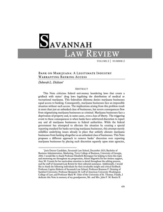 VOLUME 2 │ NUMBER 2
459
Savannah
Law Review
Bank on Marijuana: A Legitimate Industry
Warranting Banking Access
Deborah L. Dickson
ABSTRACT
This Note criticizes federal anti-money laundering laws that create a
gridlock with states’ drug laws legalizing the distribution of medical or
recreational marijuana. This federalism dilemma denies marijuana businesses
equal access to banking. Consequently, marijuana businesses face an impossible
situation without such access. The implications arising from this problem result
in more than just an unbanked class of businesses, but severe consequences flow
from stigmatizing marijuana businesses as criminal. Marijuana businesses face a
deprivation of property and, in some cases, even a loss of liberty. The triggering
event to these consequences is when banks have unfettered discretion to report
any and all marijuana businesses to federal authorities. While the federal
government has attempted to alleviate the situation by creating a special
reporting standard for banks servicing marijuana businesses, this attempt merely
solidifies underlying issues already in place that unfairly alienate marijuana
businesses from banking altogether as an unbanked class of businesses. This Note
proposes a different approach to remove banks’ discretion over reporting
marijuana businesses by placing such discretion squarely upon state agencies,
*
Juris Doctor Candidate, Savannah Law School, December 2015; Bachelor of
Business Administration, Marketing, Terry College of Business, University of Georgia,
2002. I would like to thank Professor Elizabeth Berenguer for helping to form this topic
and mentoring me throughout my progression, Alison Slagowitz for her tireless support,
Amy M. Crossin for her meticulous attention to detail throughout the editing process,
and the staff of Savannah Law Review for their editorial assistance. Additionally, I would
like to thank the following individuals for their invaluable insight and critical feedback:
Professor Caprice Roberts of Savannah Law School; Professor Brannon P. Denning of
Samford University; Professor Benjamin M. Leff of American University Washington
College of Law; and Professor Mark W. Osler of the University of St. Thomas. Finally, I
dedicate this Note in memory of my grandparents, Mr. and Mrs. John F. M. Ranitz II.
 
