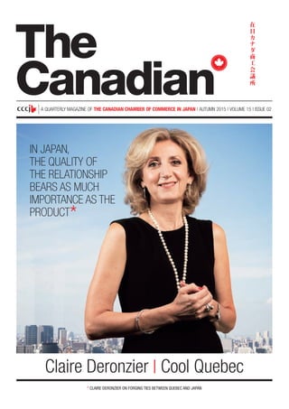 A QUARTERLY MAGAZINE OF THE CANADIAN CHAMBER OF COMMERCE IN JAPAN | AUTUMN 2015 | VOLUME 15 | ISSUE 02
* CLAIRE DERONZIER ON FORGING TIES BETWEEN QUEBEC AND JAPAN
Claire Deronzier | Cool Quebec
The
Canadian
IN JAPAN,
THE QUALITY OF
THE RELATIONSHIP
BEARS AS MUCH
IMPORTANCE AS THE
PRODUCT
*
 