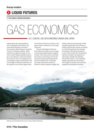 010 / The Canadian
Following the devastating March
2011 earthquake and tsunami, the
nationwide shutdown of nuclear
power plants shifted Japan’s top policy
concern to ﬁnding a reliable, stable
and diverse supply of energy. As one
of the world’s largest liqueﬁed natural
gas (LNG) importers, Japan has looked
to Canada as a key LNG supply partner,
and changes to government policy and
record highs in bilateral trade have set
the stage for even further opportunity.
Investment in Western Canada is once
again ready to embark on a new stage
of growth.
Recent technological advances
have allowed Canada to uncover large,
unconventional gas deposits trapped
in shale. These discoveries reveal that
the country’s natural gas reserves far
exceed its domestic gas demands for
the foreseeable future. Combined,
the major sedimentary basins in
Western Canada comprise roughly 700
trillion cubic feet of natural gas, while
Canadians generally only consume 3
trillion cubic feet per annum, according
to a July 2015 report by the Canadian
Association of Petroleum Producers
(CAPP). Until recently, the United States
had been Canada’s sole importer of
natural gas, though new shale gas
discoveries in the U.S. have unlocked
supply and production resulting in
over supply in Canada and a renewed
emphasis on ﬁnding new markets.
Energy Insights
LIQUID FUTURES
BY YUYA KIHARA & KENTARO MATSUSHITA
E
GAS ECONOMICSB.C. COASTAL LNG SITES BRIDGING CANADA AND JAPAN
Preliminary work at the Kitimat LNG site from the air. Province of British Columbia photo.
 