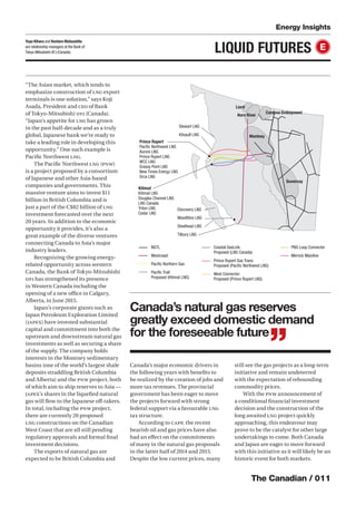 The Canadian / 011
Energy Insights
LIQUID FUTURES E
“The Asian market, which tends to
emphasize construction of LNG export
terminals is one solution,” says Koji
Asada, President and CEO of Bank
of Tokyo-Mitsubishi UFJ (Canada).
“Japan’s appetite for LNG has grown
in the past half-decade and as a truly
global, Japanese bank we’re ready to
take a leading role in developing this
opportunity.” One such example is
Paciﬁc Northwest LNG.
The Paciﬁc Northwest LNG (PNW)
is a project proposed by a consortium
of Japanese and other Asia-based
companies and governments. This
massive venture aims to invest $11
billion in British Columbia and is
just a part of the C$82 billion of LNG
investment forecasted over the next
20 years. In addition to the economic
opportunity it provides, it’s also a
great example of the diverse ventures
connecting Canada to Asia’s major
industry leaders.
Recognizing the growing energy-
related opportunity across western
Canada, the Bank of Tokyo-Mitsubishi
UFJ has strengthened its presence
in Western Canada including the
opening of a new oﬃce in Calgary,
Alberta, in June 2015.
Japan’s corporate giants such as
Japan Petroleum Exploration Limited
(JAPEX) have invested substantial
capital and commitment into both the
upstream and downstream natural gas
investments as well as securing a share
of the supply. The company holds
interests in the Montney sedimentary
basins (one of the world’s largest shale
deposits straddling British Columbia
and Alberta) and the PNW project, both
of which aim to ship reserves to Asia —
JAPEX’s shares in the liqueﬁed natural
gas will ﬂow to the Japanese oﬀ-takers.
In total, including the PNW project,
there are currently 20 proposed
LNG constructions on the Canadian
West Coast that are all still pending
regulatory approvals and formal ﬁnal
investment decisions.
The exports of natural gas are
expected to be British Columbia and
Canada’s major economic drivers in
the following years with beneﬁts to
be realized by the creation of jobs and
more tax revenues. The provincial
government has been eager to move
the projects forward with strong
federal support via a favourable LNG
tax structure.
According to CAPP, the recent
bearish oil and gas prices have also
had an eﬀect on the commitments
of many in the natural gas proposals
in the latter half of 2014 and 2015.
Despite the low current prices, many
still see the gas projects as a long-term
initiative and remain undeterred
with the expectation of rebounding
commodity prices.
With the PNW announcement of
a conditional ﬁnancial investment
decision and the construction of the
long awaited LNG project quickly
approaching, this endeavour may
prove to be the catalyst for other large
undertakings to come. Both Canada
and Japan are eager to move forward
with this initiative as it will likely be an
historic event for both markets.
Canada’s natural gas reserves
greatly exceed domestic demand
for the foreseeable future
”
Prince Rupert
Paciﬁc Northwest LNG
Aurora LNG
Prince Rupert LNG
WCC LNG
Grassy Point LNG
New Times Energy LNG
Orca LNG
Discovery LNG
Woodﬁbre LNG
Steelhead LNG
Tilbury LNG
Stewart LNG
Kitsault LNG
Kitimat
Kitimat LNG
Douglas Channel LNG
LNG Canada
Triton LNG
Cedar LNG
NGTL
Westcoast
Paciﬁc Northern Gas
Paciﬁc Trail:
Proposed (Kitimat LNG)
Coastal GasLink:
Proposed (LNG Canada)
Prince Rupert Gas Trans:
Proposed (Paciﬁc Northwest LNG)
West Connector:
Proposed (Prince Rupert LNG)
PNG Loop Connector
Merrick Mainline
Liard
Horn River
Montney
Duvernay
Cordova Embayment
Yuya Kihara and Kentaro Matsushita
are relationship managers at the Bank of
Tokyo-Mitsubishi UFJ (Canada).
 