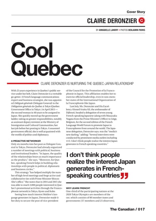 The Canadian / 017
Cool
QuebecCLAIRE DERONZIER IS NURTURING THE QUEBEC-JAPAN RELATIONSHIP
Cover Story
CLAIRE DERONZIER C
I don’t think people
realize the interest Japan
generates in French-
speaking countries
”
With 25 years experience in Quebec’s public ser-
vice under her belt, Claire Deronzier is a veritable
go-getter. A French language communications
expert and business strategist, she was appoint-
ed Déléguée générale (Delegate General) to the
Délégation générale du Québec à Tokyo (Quebec
Government Oﬃce in Tokyo ) in April 2013 —
the second woman in 40 years to be assigned to
Japan. She quickly moved up the government
ladder, taking on greater responsibilities, notably
as assistant deputy minister at the Ministry of
Immigration and Cultural Communities, her
last job before her posting to Tokyo. A seasoned
government oﬃcial, she is well acquainted with
the worlds of politics and diplomacy.
A PROACTIVE NETWORKER
Only six months into her post as Delegate Gen-
eral in Tokyo, Deronzier had already organized
a number of meetings with political, business
and institutional leaders. “In Japan, the quality
of the relationships bears as much importance
as the product,” she says. “Moreover, for Que-
bec, speaking French helps in building rela-
tionships with people in political, diplomatic
and business circles.”
This strategy “has helped multiply the num-
ber of high-level meetings and forge active and
collaborative ties with Prime Minister Shinzo
Abe’s oﬃce.” She notes that in 2014 and 2015 she
was able to reach 3,000 people interested in Que-
bec’s promotional activities through the Franco-
phonie network in Tokyo, Kyoto and Kobe.
Seeing how much interest Molière’s lan-
guage generates in Japan, Deronzier made it
her duty to secure the post of vice-president
of the Council for the Promotion of la Franco-
phonie in Japan. This aﬃliation enables her to
exercise oﬃcial leadership, even in non-mem-
ber states of the International Organization of
la Francophonie like Japan.
Last July, Ms. Deronzier and His Excel-
lency Ahmed Araita Ali, the ambassador of
Djibouti, headed a delegation of seven young
French-speaking Japanese (along with Masazaku
Nagata from the Prime Minister’s Oﬃce) to Liège,
Belgium, for the second edition of the French
Language World Forum to promote Japan to
Francophones from around the world. The Japa-
nese delegation, Deronzier says, was the “media’s
new darling,” adding: “Several interviews were
conducted by prominent media outlets including
TV5. I don’t think people realize the interest Japan
generates in French speaking countries.”
WHY LEARN FRENCH?
One-third of the participating nations at the
2020 Tokyo Olympics are members of the
OIF, which consists of 80 member states and
governments (57 members and 23 observers).
BY ANNABELLE LANDRY • PHOTOS BENJAMIN PARKS
 