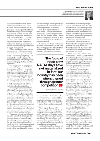 The Canadian / 021
In his bestseller Moneyball: The Art
of Winning an Unfair Game, author
Michael Lewis quotes Bill James, ar-
guably the key disruptor of traditional
baseball thinking: “If you challenge
conventional wisdom, you will ﬁnd
ways to do things much better than
they are currently done.” Canada is
at a pivot point with the Trans-Pa-
ciﬁc Partnership (TPP), and we will
be forced to challenge conventional
wisdom around our antiquated system
of supply management.
Recent rumblings that the U.S. is so
frustrated with Canada’s reluctance
to lower barriers to agricultural trade
that it is considering completing a TPP
that excludes us only heightens the
pressure to address outstanding issues
that are holding up the ﬁnal text of the
agreement.
This may require leveraging our
country’s heavily protected supply
management system as a bargaining
chip in the negotiations. While critics
believe this would deliver a knockout
blow to our dairy and poultry indus-
tries, the dismantling of Canada’s sup-
ply management system should not be
seen as a threat, but as an opportunity
to make Canadian exports in these
industries globally competitive.
The easing or elimination of Can-
ada’s supply management system has
the potential to aﬀect the livelihoods
of dairy and poultry farming families
across Canada and millions of Canadi-
an consumers, but there is an element
here of short-term pain for long-term
gain. Using the lessons learned from
previous FTAs and from other countries
that have gone through similar dereg-
ulation, Canada can create substantive
export industries with a competitive
presence in international markets.
The pursuit of free trade in Canada
has often coincided with dire predic-
tions of a demise of our small-scale
Canadian agricultural industries. In
the lead up to the completion of the
North American Free Trade Agreement
(NAFTA), for example, many pundits
predicted the end of Canada’s protect-
ed wine industry if it were opened up to
competition with larger, more well-es-
tablished producers in California.
More than 20 years after NAFTA
came online, Canadian wineries are
thriving and have made signiﬁcant in-
roads into U.S. markets, and as a result
are more competitive globally. In 2014,
Canada’s wine exports totalled more
than C$70 million.
At a recent Asia Paciﬁc Foundation
of Canada roundtable on the TPP, John
Skinner, the proprietor of Painted Rock
Estate Winery in Penticton, British
Columbia, described a sizeable new
wine deal he’d struck with China. This
was welcome news — who could have
imagined such an agreement being
reached back in 1989, when the indus-
try feared the U.S. under NAFTA would
crush it?
“There is great demand in key
markets among Asia’s established and
emerging economies, especially China,
and it’s important for Canadian wines
to make the eﬀort to win their business,”
said Skinner. “The fears of those early
NAFTA days have not materialized — in
fact, our industry has been strengthened
through greater competition.”
Looking further aﬁeld, Canada can
take lessons from Australia and New
Zealand. New Zealand fully deregu-
lated its domestic milk market in 1993,
while Australia ﬁnalized deregulation
in 2001. In Australia, the government
provided transition payments to dairy
farmers funded through a temporary
levy on milk, as the country moved to
a more open market system.
Removing regulatory constraints
and subsidies in New Zealand and
Australia has led to signiﬁcant export
growth in the dairy sector. New
Zealand now exports 95 per cent of its
dairy production, compared to only
ﬁve per cent for Canada.
At APF Canada’s recent APEC Busi-
ness Advisory Council (ABAC) Executive
Roundtable in Toronto, New Zealand’s
ABAC representative Tony Nowell said
a highly protected approach to market
growth and stabilization ultimately
constrains productivity, innovation
and agricultural performance.
“Our farming community has
responded to the removal of those
constraints with more consolidation,
more competition, more innovation
and vastly more productivity, to the
point where we now boast the world’s
largest dairy company and global dairy
trader,” explained Nowell, also co-chair
of the APEC Policy Partnership for Food
Security. “We have no doubt that a sim-
ilar outcome is on the table for Canada,
and I am absolutely convinced that
New Zealand dairy investors would be
helping to lead the way.”
In 2014, New Zealand shipped over
US$3.5 billion worth of dairy to China,
New Zealand’s largest destination for
dairy-based goods. In contrast, Can-
ada’s dairy exports to China in 2014
amounted to US$4.3 million.
After 19 rounds and numerous
oﬃcials meetings, TPP negotiations are
nearing completion. What Canadians
need to realize is that by addressing our
supply management system within the
context of the TPP, we have an opportu-
nity to develop dairy and poultry export
industries that will allow Canada to
punch above its weight — and we should
anticipate a massive market in Asia.
Stewart Beck is the president and CEO of the
Asia Paciﬁc Foundation of Canada,a not-for-proﬁt
organization focused on Canada’s relations withAsia
Asia Paciﬁc View
The fears of
those early
NAFTA days have
not materialized
— in fact, our
industry has been
strengthened
through greater
competition
”John Skinner,Painted Rock EstateWinery
 