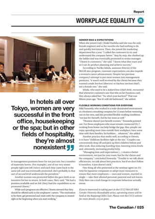 The Canadian / 025
Report
WORKPLACE EQUALITY
in management positions leave for not just one, but a number
of maternity leaves. [For example], one of our very senior
people right now left [twice] and each time came back to the
same job and was eventually promoted; she’s probably in that
sort of second level underneath the president.”
Another woman was promoted before she gave birth as an
incentive for her to return. In both cases, Merz said, “We had a
position available and we felt [they] had the capabilities so we
promoted [them].”
Whilesuchprogramsareeﬀective,Omotostressedthatthey
shouldbeoﬀeredearlyintheemployees’careers.“Themotivation
tobethere,getpromotedand[stickwith]thecompanyiscreated
rightatthebeginningwhenyoustartworking.”
GENDER BIAS & EXPECTATIONS
When she joined Lixil, Chiaki Hashiba said she was the only
female engineer and so for months she had nothing to do
and quickly lost interest. Then, she joined the marketing
department for a year. “I called the customers to try and
understand the company better.” Step by step, she climbed up
the ladder and was eventually promoted to senior manager.
“I listen to customers,” she said. “I know what they want and
so I can do product planning and achieve success.”
According to Noriko Ishida, assistant director of the
McGill MBA program, customer expectations can also impede
a woman’s career advancement. Despite her previous
company’s attempt to put more women into management
positions, “it wasn’t well received by the clients because they
wanted a male buchou (director) or kachou (section chief),
not a female one,” she said.
Ishida, who used to be a kakarichou (chief clerk), recounted
that whenever customers saw that title on her business card,
they always asked her:“So, who’s your kachou?”That was
ﬁfteen years ago.“But it’s still old fashioned,” she added.
FLEXIBLE WORKING CONDITIONS FOR EVERYONE
MikiTomoeda, who worked in a male-dominated environment
at a business consulting company for 12 years before venturing
out on her own, said she provided ﬂexible working conditions
“not just for [herself], but for her team as well.”
“Flextime doesn’t just beneﬁt women,”Tomoeda pointed
out. For those employees who must remain connected 24–7,
working from home can help bridge the gap. Also, people can
enjoy spending more time outside their workplace, have some
time with their families, for hobbies… whatever,” she added.
Another practice that works well, according to Omoto,
is to have “childcare facilities right at the site.” Couples can
conveniently drop oﬀ and pick up their children before and
after work, thus reducing traveling time, lowering stress levels
and, ultimately, increasing productivity.
“Managing time and expectations [...] creates a better
environment, not just for your team, but for the clients and
the company,” concluded Tomoeda. “Trouble is: we talk about
eﬃciencies, we talk about best practices, but if we don’t follow
it ourselves, it just doesn’t stick.”
One thing all who presented at the seminar agree on: it’s
time for Japanese companies to adopt more measures to
ensure that more employees — men and women, married or
single — take their allotted personal, parental and sick leaves.
Only then can a real change in corporate behaviour actually
ensue.
If you’re interested in taking part in the CCCJ-McGill MBA
Gender Diversity Roundtable series, upcoming events will be
held at the Roppongi Hills Club. Please visit the CCCJ website
for more details: cccj.or.jp/en.
R
In hotels all over
Tokyo, women are very
successful in the front
ofﬁce, housekeeping
or the spa; but in other
ﬁelds of hospitality,
they’re almost
nonexistent
”
 