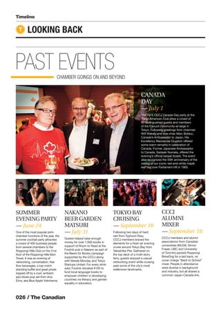 026 / The Canadian
PAST EVENTSCHAMBER GOINGS ON AND BEYOND
Timeline
LOOKING BACKT
SUMMER
EVENINGPARTY
— June 24
One of the most popular joint-
chamber functions of the year, the
summer cocktail party attracted
a crowd of 400 business people
from several chambers to the
Roppongi Hills Club on the 51st
ﬂoor of the Roppongi Hills Mori
Tower. It was an evening of
networking, conversation, free
ﬂow beverages, a top-notch
standing buffet and great prizes
topped off by a cool, ambient
jazz-blues-pop set from diva
Eimy, aka Blue Apple Yokohama.
NAKANO
BEER GARDEN
MATSURI
— July 31
Guests helped raise enough
money for over 1,000 books in
support of Room to Read at the
Footnik pub in Nakano as part of
the Beers for Books campaign
supported by the CCCJ along
with Mobile Monday and Tokyo
Startups United. For every drink
sold, Footnik donated ¥100 to
fund local language books to
empower children in developing
countries via literacy and gender
equality in education.
TOKYO BAY
CRUISING
— September 10
Following two days of hard
rain from Typhoon Etau,
CCCJ members braved the
elements for a fresh-air evening
cruise around Tokyo Bay from
Takeshiba Pier. Gathered on
the top deck of a multi-story
ferry, guests enjoyed a casual
networking event while cruising
past some of the city’s most
wellknown landmarks.
CANADA
DAY
— July 1
The 2015 CCCJ Canada Day party at the
Tokyo American Club drew a crowd of
80 distinguished guests and members
of the Canuck community-at-large in
Tokyo. Following greetings from chairman
Wilf Wakely and vice-chair Marc Bolduc,
Canada’s Ambassador to Japan, His
Excellency Mackenzie Clugston offered
some warm remarks in celebration of
Canada. Former Japanese Ambassador
to Canada, Sadaaki Numata, offered the
evening’s ofﬁcial kanpai (toast). The event
also recognized the 50th anniversary of the
raising of our iconic red-and-white maple
leaf ﬂag over Parliament Hill in 1965.
CCCJ
ALUMNI
MIXER
— September 18
CCCJ members and alumni
associations from Canadian
universities (McGill, Simon
Fraser, UBC and University
of Toronto) packed Roppongi
BrewDog for a laid back, no
cover charge “Back to School”
mixer. People in attendance
were diverse in background
and industry, but all shared a
common Japan-Canada link.
 