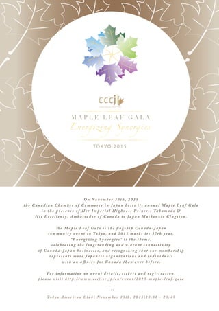 TOKYO 2015
M A P L E L E A F G A L A
O n N o v e m b e r 1 3 t h , 2 0 1 5
t h e C a n a d i a n C h a m b e r o f C o m m e r c e i n J a p a n h o s t s i t s a n n u a l M a p l e L e a f G a l a
i n t h e p r e s e n c e o f H e r I m p e r i a l H i g h n e s s P r i n c e s s Ta k a m a d o &
H i s E x c e l l e n c y , A m b a s s a d o r o f C a n a d a t o J a p a n M a c k e n z i e C l u g s t o n .
Th e M a p l e L e a f G a l a i s t h e fl a g s h i p C a n a d a - J a p a n
c o m m u n i t y e v e n t i n To k y o , a n d 2 0 1 5 m a r k s i t s 3 7 t h y e a r.
“ E n e r g i z i n g S y n e r g i e s ” i s t h e t h e m e ,
c e l e b r a t i n g t h e l o n g s t a n d i n g a n d v i b r a n t c o n n e c t i v i t y
o f C a n a d a - J a p a n b u s i n e s s e s , a n d r e c o g n i z i n g t h a t o u r m e m b e r s h i p
r e p r e s e n t s m o r e J a p a n e s e o r g a n i z a t i o n s a n d i n d i v i d u a l s
w i t h a n a ffi n i t y f o r C a n a d a t h a n e v e r b e f o r e .
Fo r i n f o r m a t i o n o n e v e n t d e t a i l s , t i c k e t s a n d r e g i s t r a t i o n ,
p l e a s e v i s i t h t t p : / / w w w . c c c j . o r. j p / e n / e v e n t / 2 0 1 5 - m a p l e - l e a f - g a l a
* * *
To k y o A m e r i c a n C l u b | N o v e m b e r 1 3 t h , 2 0 1 5 | 1 8 : 3 0 - 2 3 : 4 5
 