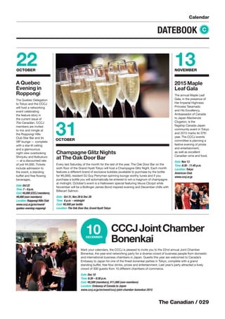 The Canadian / 029
Calendar
DATEBOOK C
31OCTOBER
Champagne Glitz Nights
at The Oak Door Bar
Every last Saturday of the month for the rest of the year, The Oak Door Bar on the
sixth ﬂoor of the Grand Hyatt Tokyo will host a Champagne Glitz Night. Each month
features a different brand of exclusive bubbles (available to purchase by the bottle
for ¥6,000), resident DJ Guy Perryman spinning lounge worthy tunes and if you
purchase a bottle you will automatically be entered to win a magnum of champagne
at midnight. October’s event is a Halloween special featuring Veuve Clicqot while
November will be a Bollinger James Bond inspired evening and December chills with
Billecart Salmon.
Date: Oct 31, Nov 28 & Dec 26
Time: 6 p.m. – midnight
Cost: ¥6,000 per bottle
Location: The Oak Door Bar, Grand Hyatt Tokyo
22OCTOBER
A Quebec
Evening in
Roppongi
The Quebec Delegation
to Tokyo and the CCCJ
will host a networking
event celebrating
the feature story in
the current issue of
The Canadian. CCCJ
members are invited
to mix and mingle at
the Roppongi Hills
Club Star Bar and its
VIP lounge — complete
with a star-lit ceiling
and a glamourous
night view overlooking
Shinjuku and Ikebukuro
— at a discounted rate
of just ¥4,000. Tickets
include admission to
the event, a standing
buffet and free ﬂowing
beverages.
Date: Oct 22
Time: 7 – 9 p.m.
Cost: ¥4,000 (CCCJ members),
¥8,000 (non-members)
Location: Roppongi Hills Club
www.cccj.or.jp/en/event/
quebec-evening-roppongi
13NOVEMBER
2015 Maple
Leaf Gala
The annual Maple Leaf
Gala, in the presence of
Her Imperial Highness
Princess Takamado
and His Excellency,
Ambassador of Canada
to Japan Mackenzie
Clugston, is the
ﬂagship Canada-Japan
community event in Tokyo
and 2015 marks its 37th
year. The CCCJ events
committee is planning a
festive evening of prizes
and entertainment,
as well as excellent
Canadian wine and food.
Date: Nov 13
Time: 6:30 - 11:45 p.m.
Location: Tokyo
American Club
www.cccj.or.jp
Mark your calendars, the CCCJ is pleased to invite you to the 22nd annual Joint Chamber
Bonenkai, the year-end networking party for a diverse crowd of business people from domestic
and international business chambers in Japan. Guests this year are welcomed to Canada’s
Embassy to Japan for one of the ﬁnest bonenkai parties in Tokyo, complete with a grand
standing buffet, free ﬂow drinks, prizes and entertainment. Last year’s party attracted a lively
crowd of 300 guests from 10 different chambers of commerce.
Date: Dec 10
Time: 6:30 – 8:30 p.m.
Cost: ¥8,500 (members), ¥11,000 (non-members)
Location: Embassy of Canada to Japan
www.cccj.or.jp/en/event/cccj-joint-chamber-bonenkai-2015
CCCJJointChamber
Bonenkai
10DECEMBER
 