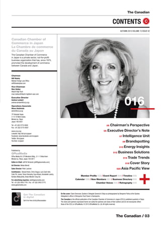 The Canadian / 03
The Canadian
AUTUMN 2015 VOLUME 15 ISSUE 02
Chairman
Wilf Wakely
Wakely Foreign Law Ofﬁce
wilf@wakelylaw.com
Vice-Chairman
Marc Bolduc
Hitachi High Tech
marc.bolduc@hitachi-hightech-awc.com
Executive Director
Andrew Lambert
andrew.lambert@cccj.or.jp
Operations Associate
Hikaru Hashimoto
admin@cccj.or.jp
7F Parkside Sepia
3-13-10 Nishi-Azabu
Minato-ku,Tokyo
Japan 106-0031
Tel: +81 (0)3 5775-9500
Fax: +81 (0)3 5775-9507
www.cccj.or.jp
LinkedIn: http://bit.ly/cccjapon
Facebook: www.facebook.com/cccjapon
Twitter: @cccjapon
YouTube: cccjapon
Canadian Chamber of
Commerce in Japan
La Chambre de commerce
du Canada au Japon
The Canadian Chamber of Commerce
in Japan is a private sector, not-for-proﬁt
business organization that has, since 1975,
promoted the development of commerce
between Canada and Japan.
CONTENTS
Member Proﬁle 022 / Event Report 024 / Timeline 026
Calendar 028 / New Members 031 / Business Directory 032
Chamber Voices 034 / Retrography 035
016
C
Published by
GPlusMedia
GPlus Media K.K. 3F Minotomi Bldg., 3-1-1 Shiba Koen
Minato-ku,Tokyo, Japan 105-0011
Editor-in-Chief: Jeff W. Richards [jeff@gplusmedia.com]
Art Director: Niklas Wendt
Sales Director: Peter Lackner
Contributors: Stewart Beck, Chris Clague, Lars Cosh-Ishii,
Colin P.A. Jones,Trevor Kennedy,Yuya Kihara,Annabelle Landry,
Kentaro Matsushita,Vivian Morelli, Fung Siu
For advertising inquiries: ads@gplusmedia.com
Tel: +81 (0)3 5403-7781, Fax: +81 (0)3 5403-2775
www.gplusmedia.com
On the cover: Claire Deronzier, Quebec’s Delegate General to Tokyo as photographed by Benjamin Parks at the Quebec
Delegation’s ofﬁce in Shiroyama Trust Tower in Kamiyacho.
The Canadian is the ofﬁcial publication of the Canadian Chamber of Commerce in Japan (CCCJ), published quarterly in Tokyo.
The views and opinions expressed herein are solely the opinions and views of their authors and do not necessarily reﬂect
those of the CCCJ or GPlusMedia. © 2015 GPlusMedia Co. Ltd.All rights reserved.
05 Chairman’s Perspective
05 Executive Director’s Note
07 Intelligence Unit
09 Brandspotting
010 Energy Insights
012 Business Solutions
014 Trade Trends
016 Cover Story
020 Asia Paciﬁc View
Get The Canadian
in digital
Get it for free at bit.ly/thecanadianCC
 