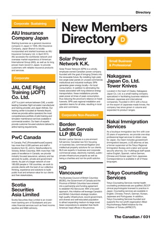 The Canadian / 031
AIU Insurance
Company Japan
Starting business as a general insurance
company in Japan in 1946, AIU Insurance
Company, Japan Branch is locally
incorporated and started business as AIU
Insurance Company Ltd. in April 2013.
AIU accesses the worldwide network and
overseas market experience of American
International Group (AIG), as well as its long
proven track record in Japan, to provide
customers with reliable insurance products
and services.
HQ
Vancouver
The Business Council of British Columbia
(BCBC), the Government of Canada and the
Province of British Columbia have entered
into a partnership and funding agreement
to establish HQ Vancouver. With a focused
approach, this initiative will leverage Canada’s
and British Columbia’s strategic location,
high-quality infrastructure, sound government,
and diverse and well-educated population
to attract expanding medium-to-large sized
Asian corporations to establish their North
American head ofﬁces in the province.
Nakai Immigration
Services
As a boutique immigration law ﬁrm with over
20 years of experience, we provide one-stop
professional legal services to obtain visas
for Japan. Our team includes gyoseishoshi
(immigration) lawyers, a US attorney at law,
a former supervisor at the Tokyo Regional
Immigration Bureau and a labor and social
security attorney. Our multilingual staff speak
native English, Spanish, native German,
Chinese and Korean apart from Japanese.
Correspondence is available in all of these
languages.
Tokyo Counselling
Services
Tokyo Counseling Services mental health
counseling professionals are qualiﬁed JSCCP
clinical psychologists licensed to practice in
Japan. Counseling services are available in
English, Chinese, French, German, Korean,
Japanese and Portuguese. In addition,
Tokyo Counseling Services founded and
supports the non-proﬁt organization Allied
Psychotherapy Relief Initiative for the
Children of Tohoku (APRICOT).
JAL CAE Flight
Training (JCFT)
Co. Ltd.
JCFT is a joint venture between CAE, a world-
leading Canadian ﬂight simulator manufacturer
and training provider, and Japan Airlines. Our
training center is located at Haneda Airport,
where we provide airline operators the most
comprehensive portfolio of pilot training and
simulator maintenance services available in
commercial aviation. Our team of experts
provide customer focused solutions tailored to
airline training requirements.
Nakagawa
Japan Co. Ltd.
Tower Knives
Located in the heart of Osaka, Nakagawa
Japan Co. Ltd. is a small trading company
specialized in facilitating business relations
between Japanese and international
companies. Founded in 2012 with a focus
on the export of Japanese-made knives, the
company has since grown in volume and
expanded its product ranges.
Solar Power
Network K.K.
Solar Power Network (SPN) is a wholly
employee-owned Canadian power company
founded with the goal of bringing Ontario into
the renewable future. By installing high-yield,
low-angle solar panels on unused commercial,
institutional and industrial rooftops; SPN
generates green energy locally—for local
consumption. In addition to eliminating the
losses associated with long-distance energy
transportation, these installations provide
peak power at times of peak consumption,
thus reducing the province’s reliance on fossil
fuewwls. SPN uses regional installation and
operation teams for all sites, resulting in local
jobs and commerce.
Scotia
Securities
Asia Limited
Scotia Securities Asia Limited is an invest-
ment banking arm of Scotiabank and pro-
vides ﬁnancial services such as ﬁxed income,
equities and M&A advisory.
Borden
Ladner Gervais
LLP (BLG)
Borden Ladner Gervais is a pre-eminent
full-service, Canadian law ﬁrm focusing
on business law, commercial litigation and
intellectual property solutions for our clients.
BLG are experts in business and corporate
commercial areas, electricity markets, public-
private infrastructure projects as well as
being a charities and not-for-proﬁt solicitor.
New Members
Directory D
Corporate
Corporate Sustaining
Corporate Non-Resident
Small Business
& Professional
Directory
PwC Canada
In Canada, PwC (PricewaterhouseCoopers)
has more than 6,500 partners and staff in
locations from St. John’s, Newfoundland to
Victoria, British Columbia. With more than 100
years of excellence in Canada, we provide
industry focused assurance, advisory and tax
services for public, private and government
clients. As part of a larger network of over
180,000 people in 158 countries, we work to
provide clients with the best of our collective
thinking, experience and solutions to build
public trust and enhance value for our clients
and their stakeholders.
 