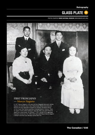 The Canadian / 035
Retrography
GLASS PLATE R
The Canadian / 035
FIRST FROM JAPAN
— Manzo Nagano
In 1877 Manzo Nagano, a 22-year-old from Nagasaki (pictured, centre),
stepped off a British ship in New Westminster, British Columbia and
became the ﬁrst Japanese immigrant to Canada. He ﬁshed salmon
on the Fraser River before opening a hotel and store in Victoria. There
he raised a family before retiring to Japan in 1923, one year before his
death from tuberculosis. On October 7, 1977, as part of the Japanese
Canadian Centennial, the 1,950-metre high peak Mount Manzo Nagano
in British Columbia was ofﬁcially named after him.
PHOTOS COURTESY NIKKEI NATIONAL MUSEUM (WWW.NIKKEIPLACE.ORG)
 