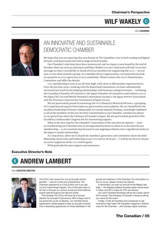The Canadian / 05
Chairman’s Perspective
The CCCJ has moved into one of its peak activity
periods — autumn to the end of December. The
Chamber experience is a truly fruitful one if you get
out and make things happen. One of the best ways to
do that is through our various social and informational
events held throughout the fall and winter.
This October, the CCCJ will have its bi-annual
election for its board of governors. With a large core of
our governors up for re-election, our member-driven
organization needs people to step up and get involved.
This a rewarding opportunity for those interested in the
growth and direction of the Chamber. For information on
how to do so, please contact me directly.
In November, we host our annual formal Maple Leaf
Gala — the ﬂagship bilateral Canada-Japan social event
in Tokyo and 2015 marks its 37th anniversary.
Our Joint Chamber Bonenkai will be the curtain call for
2015 events. The Embassy of Canada in Aoyama will be
our venue for the event.
Finally, I invite all members and companies to get
involved to help make The Canadian magazine a distinct
voice for the Chamber —and Canada-Japan business.
Executive Director’s Note
CCCJ EXECUTIVE DIRECTOR
ANDREW LAMBERT
WILF WAKELY C
E
We hope that you are enjoying this new format of The Canadian, now in both analog and digital
formats, and interconnected with a range of social media.
Our Chamber’s elections have been announced, and we expect a new board by the end of
October when my term as chairman and Marc Bolduc’s as vice-chairman will end. In my last
message as chair, I would like to thank all of our members for supporting the CCCJ — we are
now a truly more inclusive group. As a member driven organization, I recommend you look
at a position as a CCCJ governor or on a committee. Please contact the CCCJ’s Nominations
Committee and oﬃce for details.
CCCJ membership is now at an all-time high, with close to 500 member representatives.
Over the last four years, working with the Board and committees, we have substantially
increased our reach by developing relationships with business and government — including
the Canadian Chamber of Commerce, the Japan Chamber of Commerce and Industry (JCCI),
the Japan Oil, Gas and Metals National Corporation (JOGMEC), the Japan PPP/PFI Association
and the Overseas Construction Association of Japan (OCAJI).
We are particularly proud of instituting the CCCJ Honorary Board of Advisors, a grouping
of 11 experienced experts from industry, government and academia. We are thankful for the
excellent leadership of former Ambassador to Canada Sadaaki Numata, and deeply indebted
to all of the members of the HBA for their commitment to our Chamber. Another key player
in our growth has been the Embassy of Canada to Japan. We are particularly grateful to His
Excellency Ambassador Clugston for his unwavering support.
What is the next step for the Chamber? Innovation in the way that we operate — such
as transforming our Chamber into an incorporated business to allow us to do more for our
membership — is an essential step forward in our ongoing evolution into a signiﬁcant entity in
the Japan-Canada relationship.
As I step down, allow me to thank the members, governors and committee chairs for their
fellowship, hard work and leadership in our CCCJ and to all of you — I will do my best to remain
an active supporter of the CCCJ and its goals.
With gratitude for your support and assistance.
AN INNOVATIVE AND SUSTAINABLE
DEMOCRATIC CHAMBER
CCCJ CHAIRMAN
 