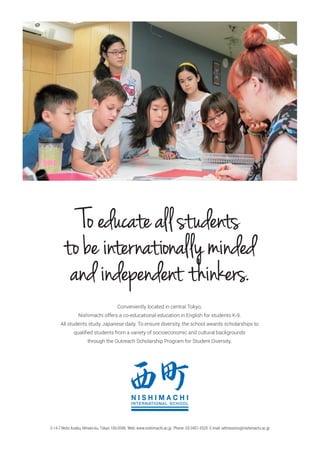Conveniently located in central Tokyo,
Nishimachi offers a co-educational education in English for students K-9.
All students study Japanese daily. To ensure diversity, the school awards scholarships to
qualiﬁed students from a variety of socioeconomic and cultural backgrounds
through the Outreach Scholarship Program for Student Diversity.
Toeducateallstudents
tobeinternationallyminded
andindependent thinkers.
2-14-7 Moto Azabu, Minato-ku, Tokyo 106-0046 Web: www.nishimachi.ac.jp Phone: 03-3451-5520 E-mail: admissions@nishimachi.ac.jp
 
