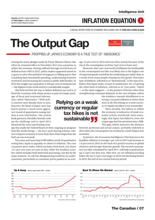 The Canadian / 07
Intelligence Unit
INFLATION EQUATION I
A SPECIAL REPORT FROM THE ECONOMIST INTELLIGENCE UNIT BY FUNG SIU & CHRIS CLAGUE
Fung Siu is the EIU’s regional editor forAsia
and Chris Clague is a senior consultant in
the EIU’s Custom Research practice.
Source: Ministry of Internal Affairs and Communications.
-2.0
-1.0
0.0
1.0
2.0
3.0
4.0
JulAprJan
2015
OctJulAprJan
2014
OctJulAprJan
2013
OctJulAprJan
2012
OctJulAprJan
2011
OctJulAprJan
2010
Up & Away Bank of Japan assets 2005 - present Back To Where We Started Japan's Core CPI : 2010 - present
Source: Bank of Japan, Haver Analytics.
0
50
100
150
200
250
300
350
400
Jan
15
Jan
14
Jan
13
Jan
12
Jan
11
Jan
10
Jan
09
Jan
08
Jan
07
Jan
06
Jan
2005
Source: Ministry of Internal Affairs and Communications.
-2.0
-1.0
0.0
1.0
2.0
3.0
4.0
JulAprJan
2015
OctJulAprJan
2014
OctJulAprJan
2013
OctJulAprJan
2012
OctJulAprJan
2011
OctJulAprJan
2010
Up & Away Bank of Japan assets 2005 - present Back To Where We Started Japan's Core CPI : 2010 - present
Source: Bank of Japan, Haver Analytics.
0
50
100
150
200
250
300
350
400
Jan
15
Jan
14
Jan
13
Jan
12
Jan
11
Jan
10
Jan
09
Jan
08
Jan
07
Jan
06
Jan
2005
Among the many pledges made by Prime Minister Shinzo Abe
when he resumed oﬃce in December 2012 was a promise to
reﬂate the economy. Having suﬀered through several bouts of
deﬂation from 1995 to 2012, policy makers appeared united in
a quest to solve this problem of stagnant or falling prices that
is holding back household spending, undermining business
sentiment and increasing the country’s public debt burden. In
2014 this weight was equivalent to 226 per cent of nominal GDP
— the highest in the world and by a considerable margin.
Abe believed that the way to defeat deﬂation was and is to
ﬂood the economy with cheap money as part of a larger pack-
age of fiscal and structural reforms,
now called “Abenomics.” With poli-
cy interest rates already close to zero,
however, the Bank of Japan (BOJ) has
had to pursue a much more aggres-
sive round of quantitative easing (QE)
than it ever tried before. The central
bank governor, Haruhiko Kuroda, took
up the challenge and in April 2013
launched the asset-purchasing strat-
egy that made the Federal Reserve’s then-ongoing QE program
look like small change — the BOJ’s asset-buying scheme, rela-
tive to Japan’s economy, is more than three times larger than the
Fed’s QE was at its peak.
Two years and more than ¥180 trillion worth of quantitative
easing later, Japan is arguably no closer to reﬂation. The core
consumer price index, which excludes fresh food, was down
–0.1 per cent year-on-year in July, while the headline num-
ber, which includes both fresh food and energy, was ﬂat by the
same measure. To call this disappointing would be an under-
statement, particularly as consumer prices peaked at an aver-
age 2.6 per cent in 2014 and even then mainly because of the
rise in the consumption tax from 5 per cent to 8 per cent.
Moreover, that 1 per cent worth of inﬂation not attributable
to the consumption tax hike was likely due to the higher cost
of imported goods caused by the weakening yen rather than as
a result of too many people chasing too few goods. That latter
type of inﬂation, referred to as “demand pull,” is the type of in-
ﬂation that Japan seeks, at least in moderation. Yet, it’s getting
the other kind of inflation, referred to as “cost push,” which
— as the name suggests — is the product of factors other than
strengthening consumer demand. In the case of Japan, where
the tendency towards disinflation is so
strong, cost push inﬂation is better than
none at all. But relying on a weak curren-
cy or regular tax hikes is not sustainable.
More broadly, the failure to reflate
the economy is indicative of weak eco-
nomic activity overall and, more worry-
ingly, that Japan has failed to close the
output gap that has persisted since 2008.
This gap, which measures the distance
between potential and actual output, probably widened in
2014 when the consumption tax resulted in a brief relapse into
recession.
At present, the Economist Intelligence Unit forecast is for
headline inﬂation to average 1 per cent in 2015 and increase to
1.6 per cent in 2016 on the back of a partial recovery in global
oil prices and stronger domestic growth.The second consump-
tion tax hike, scheduled for April 2017, will help to push prices
up 2.2 per cent that year. After that, we see inﬂation receding
below the BOJ’s 2 per cent target in 2018 and declining further
in 2019, the end of our current forecast period.
Relying on a weak
currency or regular
tax hikes is not
sustainable
”
The Output Gap
PROPPING UP JAPAN’S ECONOMY IS A TRUE TEST OF ‘ABENOMICS’
 