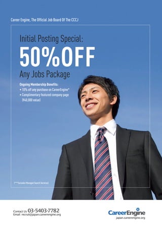 50%OFFAny Jobs Package
Ongoing Membership Benefits:
• 10% off any purchase on CareerEngine*
• Complimentary featured company page
(¥40,000 value)
Initial Posting Special:
Career Engine, The Official Job Board Of The CCCJ
(***Excludes Managed Search Services)
 