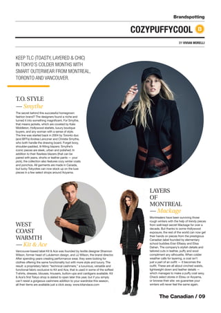 The Canadian / 09
Brandspotting
BY VIVIAN MORELLI
COZYPUFFYCOOL
T.O. STYLE
— Smythe
The secret behind this successful homegrown
fashion brand? The designers found a niche and
turned it into something magniﬁcent. For Smythe,
that means jackets, which are coveted by Kate
Middleton, Hollywood starlets, luxury boutique
buyers, and any woman with a sense of style.
The line was started back in 2004 by Toronto duo
(and BFFs) Andrea Lenczner and Christie Smythe,
who both handle the drawing board. Forget boxy,
shoulder-padded, ill-ﬁtting blazers: Smythe’s
iconic pieces are sleek, urban and polished. In
addition to their ﬂawless blazers (that can be
paired with jeans, shorts or leather pants — your
pick), the collection also features cozy winter coats
and ponchos. All garments are made in Canada,
but lucky Tokyoites can now stock up on the luxe
pieces in a few select shops around Aoyama.
B
KEEP TLC (TOASTY, LAYERED & CHIC)
IN TOKYO’S COLDER MONTHS WITH
SMART OUTERWEAR FROM MONTREAL,
TORONTO AND VANCOUVER.
WEST
COAST
WARMTH
— Kit & Ace
Vancouver-based label Kit & Ace was founded by textile designer Shannon
Wilson, former head of Lululemon design, and JJ Wilson, the brand director.
After spending years creating performance wear, they were looking for
clothes offering the same functionality but with more style and luxury. The
result: a proprietary fabric “technical cashmere,” a luxurious, versatile and
functional fabric exclusive to Kit and Ace, that is used in some of the softest
T-shirts, dresses, blouses, trousers, button-ups and cardigans available. Kit
& Ace’s ﬁrst Tokyo shop is slated to open later this year, but if you simply
can’t resist a gorgeous cashmere addition to your wardrobe this season,
all their items are available just a click away. www.kitandace.com
LAYERS
OF
MONTREAL
— Mackage
Montrealers have been surviving those
rough winters with the help of trendy pieces
from well-kept secret Mackage for over a
decade. But thanks to some Hollywood
exposure, the rest of the world can now get
their hands on pieces from the prestigious
Canadian label founded by elementary
school buddies Eran Elfassy and Elisa
Dahan. The company’s stylish details and
tailored cuts in leather, puffy and wool
compliment any silhouette. When colder
weather calls for layering, a coat isn’t
just a part of an outﬁt — it becomes the
outﬁt. These are all about cinched waists,
lightweight down and leather details —
which manages to make a puffy coat sexy.
Check select stores in Ebisu or Aoyama,
or browse their site: we guarantee your
winters will never feel the same again.
 