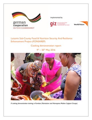 Laisamis Sub-County Food & Nutrition Security And Resilience
Enhancement Project (FONSAREP)
Cooking demonstration report
9th
– 20th
May 2016
A cooking demonstration training in Kamboe (Naretukon and Namayana Mother Support Groups)
Implemented by
 