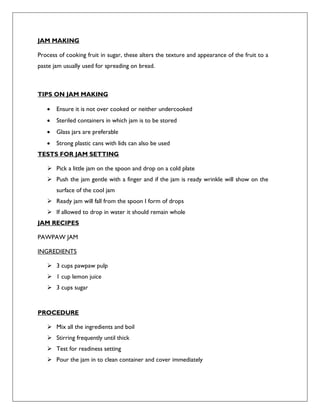 JAM MAKING
Process of cooking fruit in sugar, these alters the texture and appearance of the fruit to a
paste jam usually used for spreading on bread.
TIPS ON JAM MAKING
 Ensure it is not over cooked or neither undercooked
 Steriled containers in which jam is to be stored
 Glass jars are preferable
 Strong plastic cans with lids can also be used
TESTS FOR JAM SETTING
 Pick a little jam on the spoon and drop on a cold plate
 Push the jam gentle with a finger and if the jam is ready wrinkle will show on the
surface of the cool jam
 Ready jam will fall from the spoon I form of drops
 If allowed to drop in water it should remain whole
JAM RECIPES
PAWPAW JAM
INGREDIENTS
 3 cups pawpaw pulp
 1 cup lemon juice
 3 cups sugar
PROCEDURE
 Mix all the ingredients and boil
 Stirring frequently until thick
 Test for readiness setting
 Pour the jam in to clean container and cover immediately
 