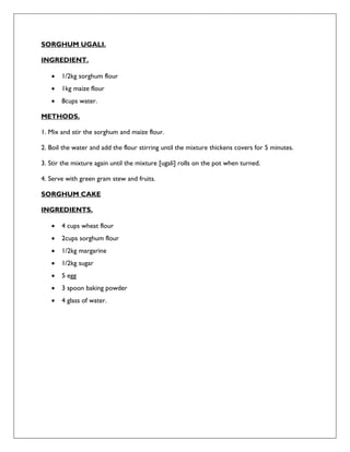 SORGHUM UGALI.
INGREDIENT.
 1/2kg sorghum flour
 1kg maize flour
 8cups water.
METHODS.
1. Mix and stir the sorghum and maize flour.
2. Boil the water and add the flour stirring until the mixture thickens covers for 5 minutes.
3. Stir the mixture again until the mixture [ugali] rolls on the pot when turned.
4. Serve with green gram stew and fruits.
SORGHUM CAKE
INGREDIENTS.
 4 cups wheat flour
 2cups sorghum flour
 1/2kg margarine
 1/2kg sugar
 5 egg
 3 spoon baking powder
 4 glass of water.
 
