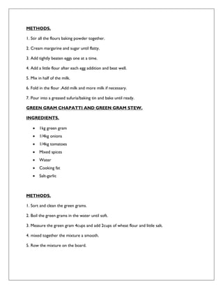 METHODS.
1. Stir all the flours baking powder together.
2. Cream margarine and sugar until flatty.
3. Add tightly beaten eggs one at a time.
4. Add a little flour after each egg addition and beat well.
5. Mix in half of the milk.
6. Fold in the flour .Add milk and more milk if necessary.
7. Pour into a greased sufuria/baking tin and bake until ready.
GREEN GRAM CHAPATTI AND GREEN GRAM STEW.
INGREDIENTS.
 1kg green gram
 1/4kg onions
 1/4kg tomatoes
 Mixed spices
 Water
 Cooking fat
 Salt-garlic
METHODS.
1. Sort and clean the green grams.
2. Boil the green grams in the water until soft.
3. Measure the green gram 4cups and add 2cups of wheat flour and little salt.
4. mixed together the mixture a smooth.
5. Row the mixture on the board.
 
