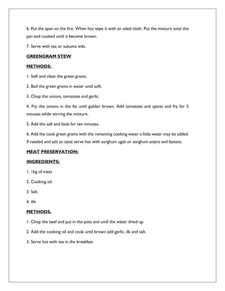 6. Put the span on the fire. When hot wipe it with an oiled cloth. Put the mixture onto the
pan and cooked until it become brown.
7. Serve with tea or sukuma wiki.
GREENGRAM STEW
METHODS;
1. Soft and clean the green grams.
2. Boil the green grams in water until soft.
3. Chop the onions, tomatoes and garlic.
4. Fry the onions in the fat until golden brown. Add tomatoes and spices and fry for 5
minutes while stirring the mixture.
5. Add the salt and look for ten minutes.
6. Add the cook green grams with the remaining cooking water a little water may be added.
If needed and salt to taste serve hot with sorghum ugali or sorghum anjera and banana.
MEAT PRESERVATION;
INGREDIENTS;
1. 1kg of meat
2. Cooking oil.
3. Salt.
4. ilik
METHODS.
1. Chop the beef and put in the pots and until the water dried up.
2. Add the cooking oil and cook until brown add garlic, ilk and salt.
3. Serve hot with tea in the breakfast.
 