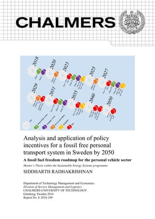 Analysis and application of policy
incentives for a fossil free personal
transport system in Sweden by 2050
A fossil fuel freedom roadmap for the personal vehicle sector
Master’s Thesis within the Sustainable Energy Systems programme
SIDDHARTH RADHAKRISHNAN
Department of Technology Management and Economics
Division of Service Management and Logistics
CHALMERS UNIVERSITY OF TECHNOLOGY
Göteborg, Sweden 2016
Report No. E 2016:109
 