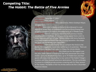 IN THEATERS: December 17, 2014
DIRECTORS: Peter Jackson
PRODUCTION COMPANIES: New Line Cinema, Metro-Goldwyn-Mayer,
WingNut Films
SYNOPSIS: Bilbo and company are forced to be embraced in a war
against an armed flock of combatants and the terrifying Smaug from
acquiring a kingdom of treasure and obliterating all of Middle-Earth.
STRENGTHS: There is a strong fan following from previous movies,
including Lord of the Rings, as well as a strong appeal factor and it is
easily relatable with fans of other fantasy-categorized items/fandoms.
It is a well-established brand that has a strong reputation. Also keeps
the same cast for the key main characters.
WEAKNESS: There is potential for fans to compare the movie to the
books. As a sequel, the movie may not live up to its potential. There are
devoted fans that may find it easy to critique the minute details.
PROMOTION STRATEGY/TACTIC: As a thank you for the support over
the years, Peter Jackson is looking for the most passionate fans of the
Hobbit. Using the #HobbitFanContest, up to 75 Hobbit fans and their
guests will enjoy a six-day journey to tour some of The Hobbit Trilogy’s
locations and New Zealand adventure destinations. The trip culminates
in a once-in-a-lifetime private preview screening with Sir Peter Jackson
of The Hobbit: The Battle of the Five Armies before the film’s December
theatrical release.
Competing Title:
The Hobbit: The Battle of Five Armies
10
 