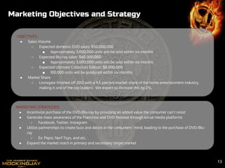 MARKETING STRATEGIES:
● Incentivize purchase of the DVD/Blu-ray by providing an added value the consumer can’t resist
● Generate mass awareness of the Franchise and DVD Release through social media platforms
○ Facebook, Twitter, Instagram
● Utilize partnerships to create buzz and desire in the consumers’ mind, leading to the purchase of DVD/Blu-
ray
○ Ex: Pepsi, Nerf Toys, and etc.
● Expand the market reach in primary and secondary target market
OBJECTIVES:
● Sales Volume
○ Expected domestic DVD sales: $50,000,000
■ Approximately 3,000,000 units will be sold within six months
○ Expected Blu-ray sales: $60,000,000
■ Approximately 3,000,000 units will be sold within six months
○ Expected Ultimate Collectors Edition: $8,000,000
■ 100,000 units will be produced within six months
● Market Share
○ Lionsgate finished off 2012 with a 9.5 percent market share of the home entertainment industry,
making it one of the top leaders. We expect to increase this by 2%.
Marketing Objectives and Strategy
13
 