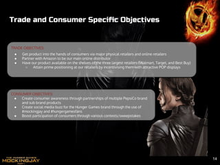 TRADE OBJECTIVES:
● Get product into the hands of consumers via major physical retailers and online retailers
● Partner with Amazon to be our main online distributor
● Have our product available on the shelves of the three largest retailers (Walmart, Target, and Best Buy)
○ Attain prime positioning at our retailers by incentivising them with attractive POP displays
Trade and Consumer Specific Objectives
CONSUMER OBJECTIVES:
● Create consumer awareness through partnerships of multiple PepsiCo brand
and sub brand products
● Create social media buzz for the Hunger Games brand through the use of
#mockingjay and #hungergamesfans
● Boost participation of consumers through various contests/sweepstakes
14
 