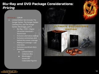 Blu-Ray and DVD Package Considerations:
Pricing
OPTION #3 $79.99
● Limited Edition Set (includes The
Hunger Games, The Hunger Games:
Catching Fire, and The Hunger
Games: Mockingjay, part 1)
○ Blu Ray + DVD + Digital
Ultraviolet download +
Sound track
○ Exclusive alternative endings
○ Exclusive commentary and
behind the scenes coverage
○ Making-of coverage + cast
interviews
○ Exclusive soundtrack discs
○ Premiums
■ Limited Edition
Collectors Box
■ Mockingjay 1
Hovercraft
Collectable Figurine
16
 
